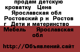 продам детскую кроватку › Цена ­ 6 000 - Ярославская обл., Ростовский р-н, Ростов г. Дети и материнство » Мебель   . Ярославская обл.